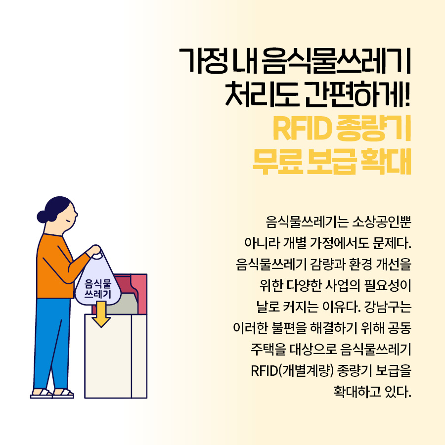 가정 내 음식물쓰레기 처리도 간편하게! RFID 종량기 무료 보급 확대 음식물쓰레기는 소상공인뿐 아니라 개별 가정에서도 문제다. 음식물쓰레기 감량과 환경 개선을 위한 다양한 사업의 필요성이 날로 커지는 이유다. 강남구는 이러한 불편을 해결하기 위해 공동 주택을 대상으로 음식물쓰레기 RFID(개별계량) 종량기 보급을 확대하고 있다.