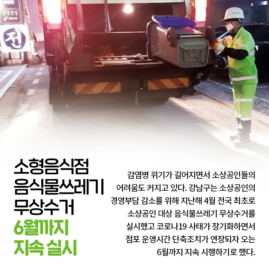 소형음식점 음식물쓰레기 무상수거 6월까지 지속 실시 감염병 위기가 길어지면서 소상공인들의 어려움도 커지고 있다. 강남구는 소상공인의 경영부담 감소를 위해 지난해 4월 전국 최초로 소상공인 대상 음식물쓰레기 무상수거를 실시했고 코로나19 사태가 장기화하면서 점포 운영시간 단축조치가 연장되자 오는 6월까지 지속 시행하기로 했다.