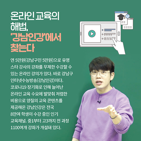 온라인 교육의 해법, ‘강남인강’에서 찾는다 연 5만원(강남구민 5만원)으로 유명 스타 강사의 강좌를 무제한 수강할 수 있는 온라인 강의가 있다. 바로 강남구 인터넷수능방송(강남인강)이다. 코로나19 장기화로 인해 늘어난 온라인 교육 수요에 발맞춰 저렴한 비용으로 양질의 교육 콘텐츠를 제공해온 강남인강은 전국 8만여 학생이 수강 중인 인기 교육채널. 중1부터 고3까지 전 과정 1100여개 강좌가 개설돼 있다.