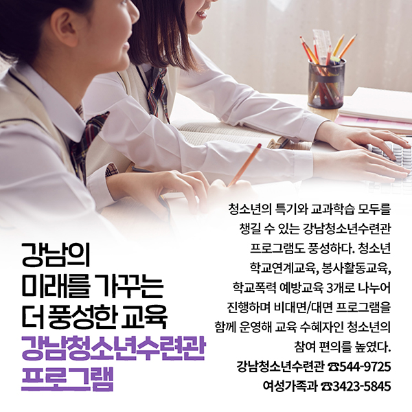 강남의 미래를 가꾸는 더 풍성한 교육 강남청소년수련관 프로그램 청소년의 특기와 교과학습 모두를 챙길 수 있는 강남청소년수련관 프로그램도 풍성하다. 청소년 학교연계교육, 봉사활동교육, 학교폭력 예방교육 3개로 나누어 진행하며 비대면/대면 프로그램을 함께 운영해 교육 수혜자인 청소년의 참여 편의를 높였다. 강남청소년수련관 ☎544-9725 여성가족과 ☎3423-5845