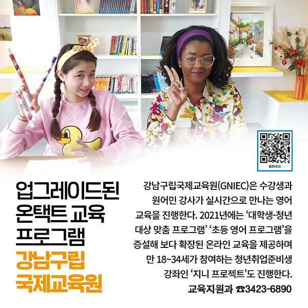 업그레이드된 온택트 교육 프로그램 강남구립국제교육원 강남구립국제교육원(GNIEC)은 수강생과 원어민 강사가 실시간으로 만나는 영어 교육을 진행한다. 2021년에는 ‘대학생-청년 대상 맞춤 프로그램’ ‘초등 영어 프로그램’을 증설해 보다 확장된 온라인 교육을 제공하며 만 18~34세가 참여하는 청년취업준비생 강좌인 ‘지니 프로젝트’도 진행한다. 교육지원과 ☎3423-6890
