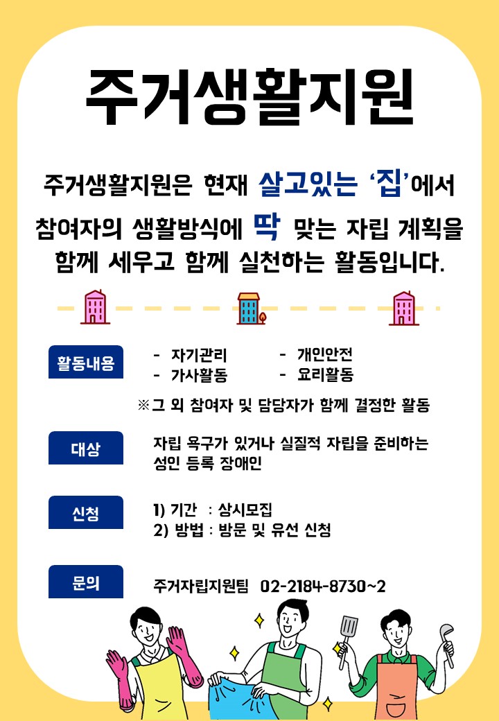 주거자립지원팀에서는 현재 살고있는 집에서 참여자와 지원자가 함께 자립계획을 세우고 실천하는 활동입니다. 자립을 원하고 준비하고 싶은 성인 등록장애인 여러분의 많은 관심 부탁드립니다.  1. 대 상: 강남구 내 거주 중인 성인 등록장애인 2. 활동내용: 자기관리, 가사활동, 개인안전, 요리활동 등 참여자 가정에서 수행 가능한 활동 3. 신청기간: 2021.03.17~상시 4. 신청방법: 방문 및 유선 신청 5. 신청문의: 강남세움복지관 주거자립지원팀 02-2184-8730~2