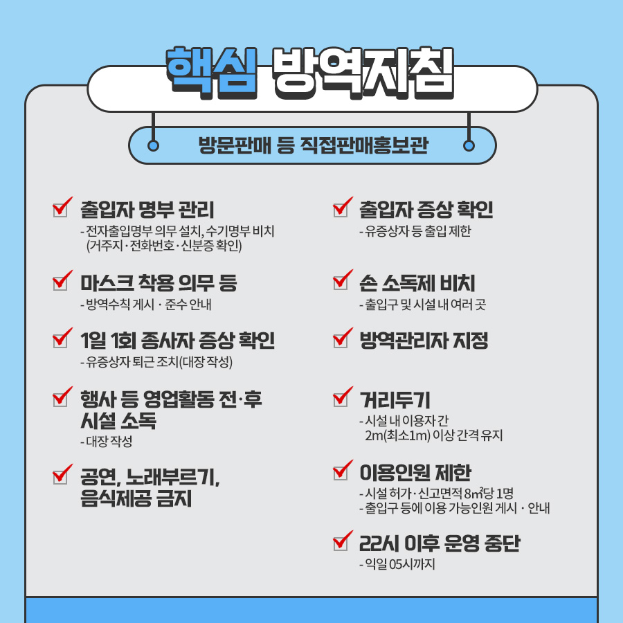 ○방문판매 등 직접판매홍보관 ■출입자 명부 관리 - 전자출입명부 의무 설치, 수기명부 비치(거주지 · 전화번호 · 신분증 확인) * 전자출입명부 사용이 곤란한 2G폰 이용자, 장애인, 단기 체류외국인, QR코드 거부, 휴대폰 미소지 등의 경우 신분증 대조 후 수기명부 작성 ■출입자 증상 확인 유증상자 등 출입 제한 ■마스크 착용 의무 등 - 방역수칙 게시 · 준수 안내 ■1일 1회 종사자 증상 확인 - 유증상자 퇴근 조치(대장 작성) ■손 소독제 비치 - 출입구 및 시설 내 여러 곳 ■방역관리자 지정 ■행사 등 영업활동 전·후 시설 소독 - 대장 작성 ■거리두기 시설 내 이용자 간 2m(최소1m) 이상 간격 유지 ■공연, 노래부르기, 음식제공 금지 ■이용인원 제한 - 시설 허가·신고면적 8㎡당 1명 - 출입구 등에 이용 가능인원 게시 · 안내 ■22시 이후 운영 중단 - 익일 05시까지