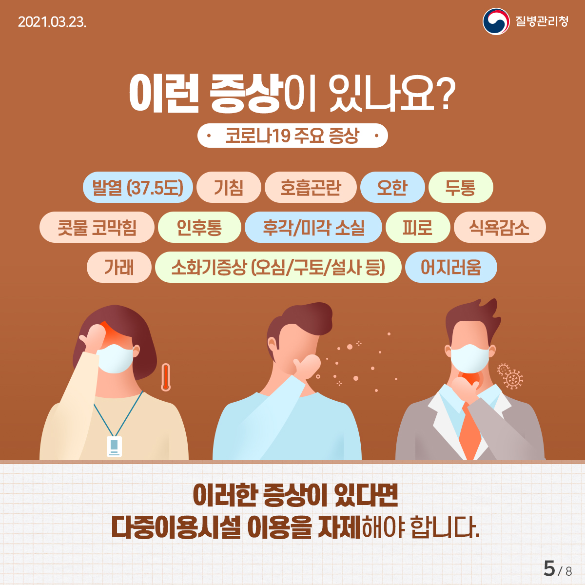 이런 증상이 있나요? 코로나19 주요 증상 발열 (37.5도), 기침, 호흡곤란, 오한, 두통, 콧물 코막힘, 인후통, 후각/미각 소실, 피로, 식욕감소, 가래, 소화기증상(오심/구토/설사 등), 어지러움 이러한 증상이 있다면 다중이용시설 이용을 자제해야 합니다.