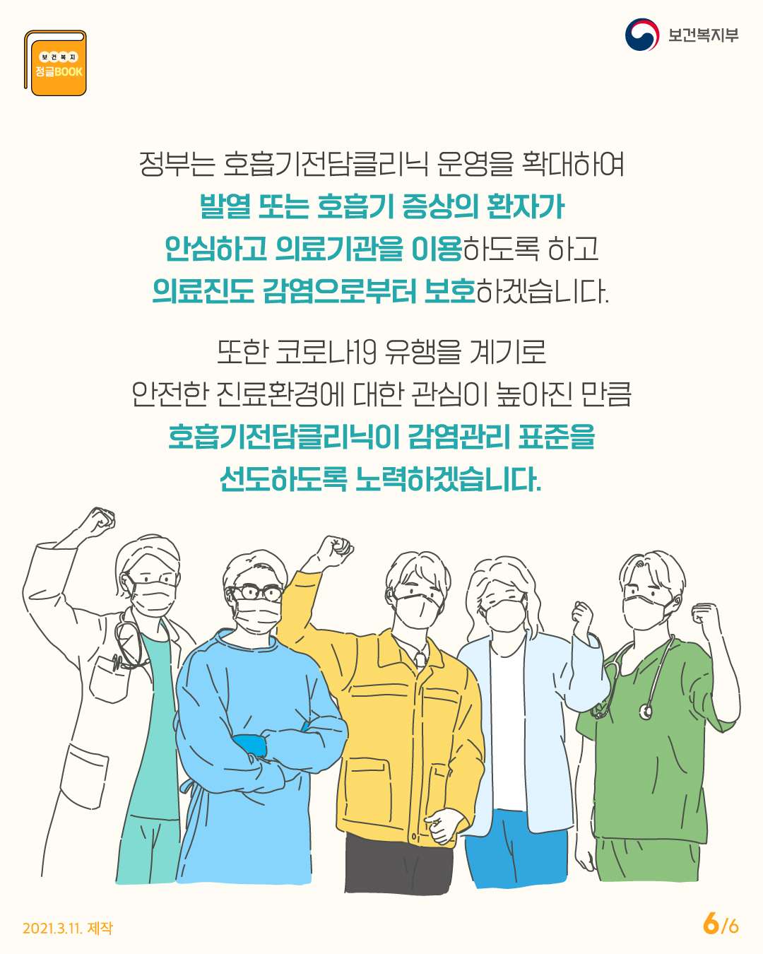 정부는 호흡기전담클리닉 운영을 확대하여 발열 또는 호흡기 증상의 환자가 안심하고 의료기관을 이용하도록 하고 의료진도 감염으로부터 보호하겠습니다. 또한 코로나19 유행을 계기로 안전한 진료환경에 대한 관심이 높아진 만큼 호흡기전담클리닉이 감염관리 표준을 선도하도록 노력하겠습니다.