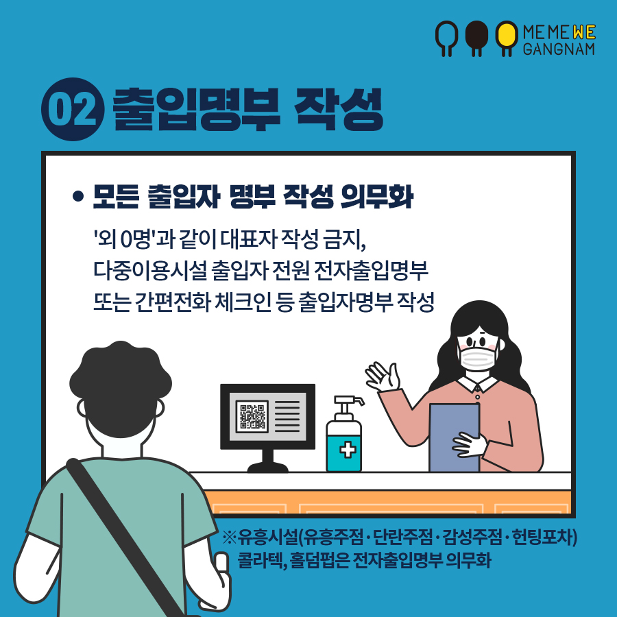 02 출입명부 작성 모든 출입자 명부 작성 의무화 '외 0명'과 같이 대표자 작성 금지, 다중이용시설 출입자 전원 전자출입명부 또는 간편전화 체크인 등 출입자명부 작성 ※ 유흥시설(유흥주점·단란주점·감성주점·헌팅포차), 콜라텍, 홀덤펍은 전자출입명부 의무화