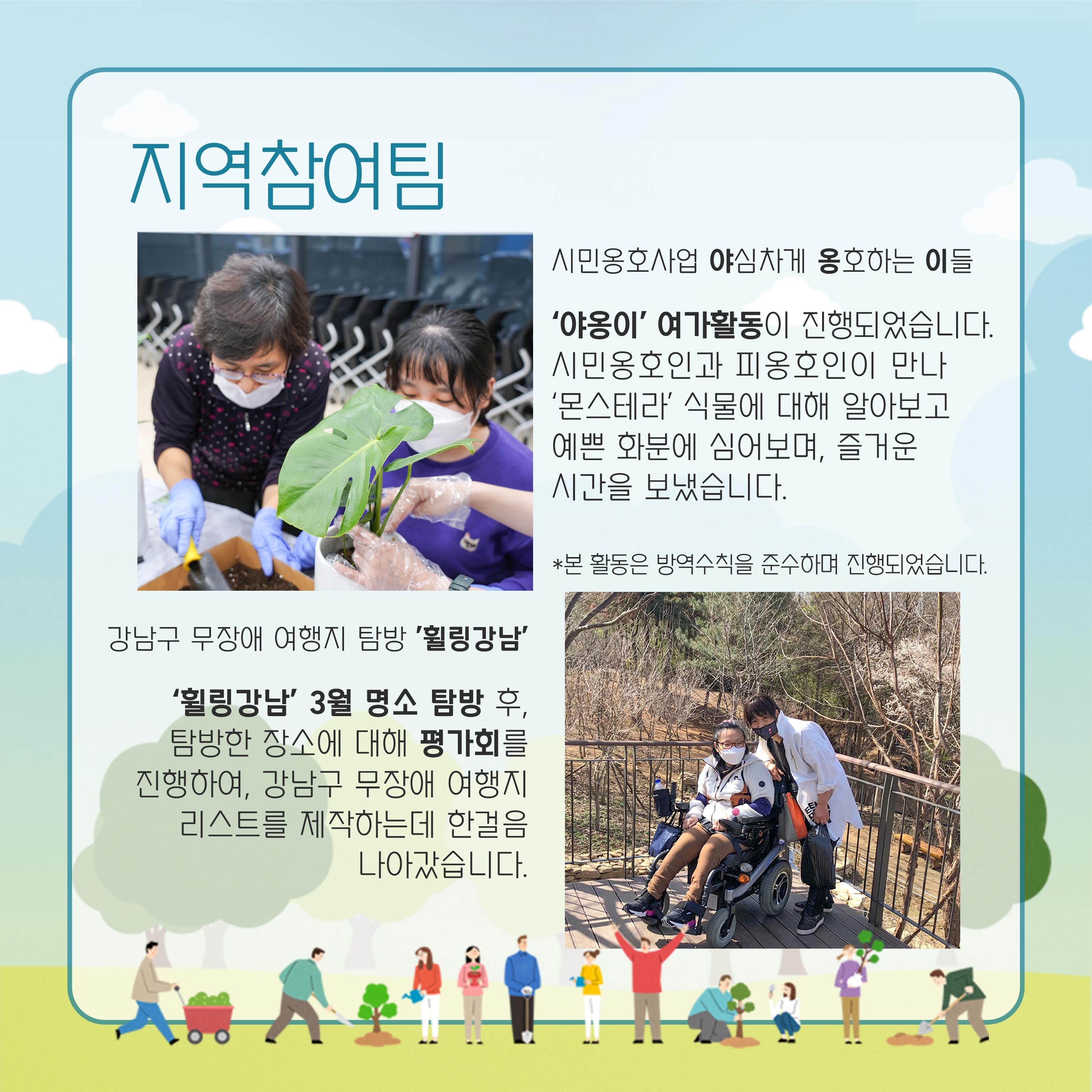 지역참여팀 시민옹호사업 야심차게 옹호하는 이들 '야옹이' 여가활동이 진행되었습니다. 시민옹호인과 피옹호인이 만나 '몬스테라'식물에 대해 알아보고 예쁜 화분에 심어보며, 즐거운 시간을 보냈습니다. *본 활동은 방역수칙을 준수하며 진행되었습니다. 강남구 무장애 여행지 탐방 '휠링강남' '휠링강남' 3월 명소 탐방 후 탐방한 장소에 대해 평가회를 진행하여, 강남구 무장애 여행지 리스트를 제작하는데 한걸음 나아갔습니다.