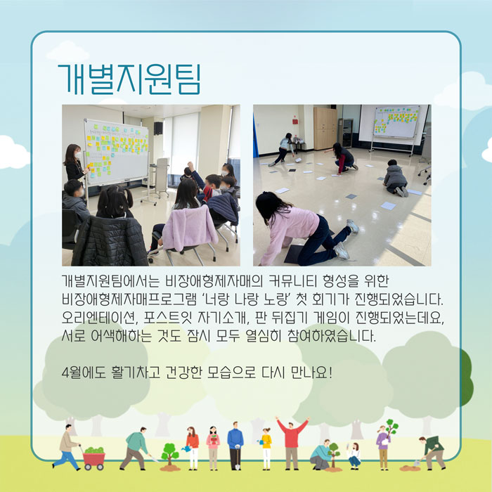 개별지원팀 개별지원팀에서는 비장애형제자매의 커뮤니티 형성을 위한 비장애형제자매 프로그램 '너랑 나랑 노랑'  첫 회기가 진행되었습니다. 오리엔테이션, 포스트잇 자기소개, 판 뒤집기 게임이 진행되었는데요, 서로 어색해하는 것도 잠시 모두 열심히 참여하였습니다. 4월에도 활기차고 건강한 모습으로 다시 만나요!