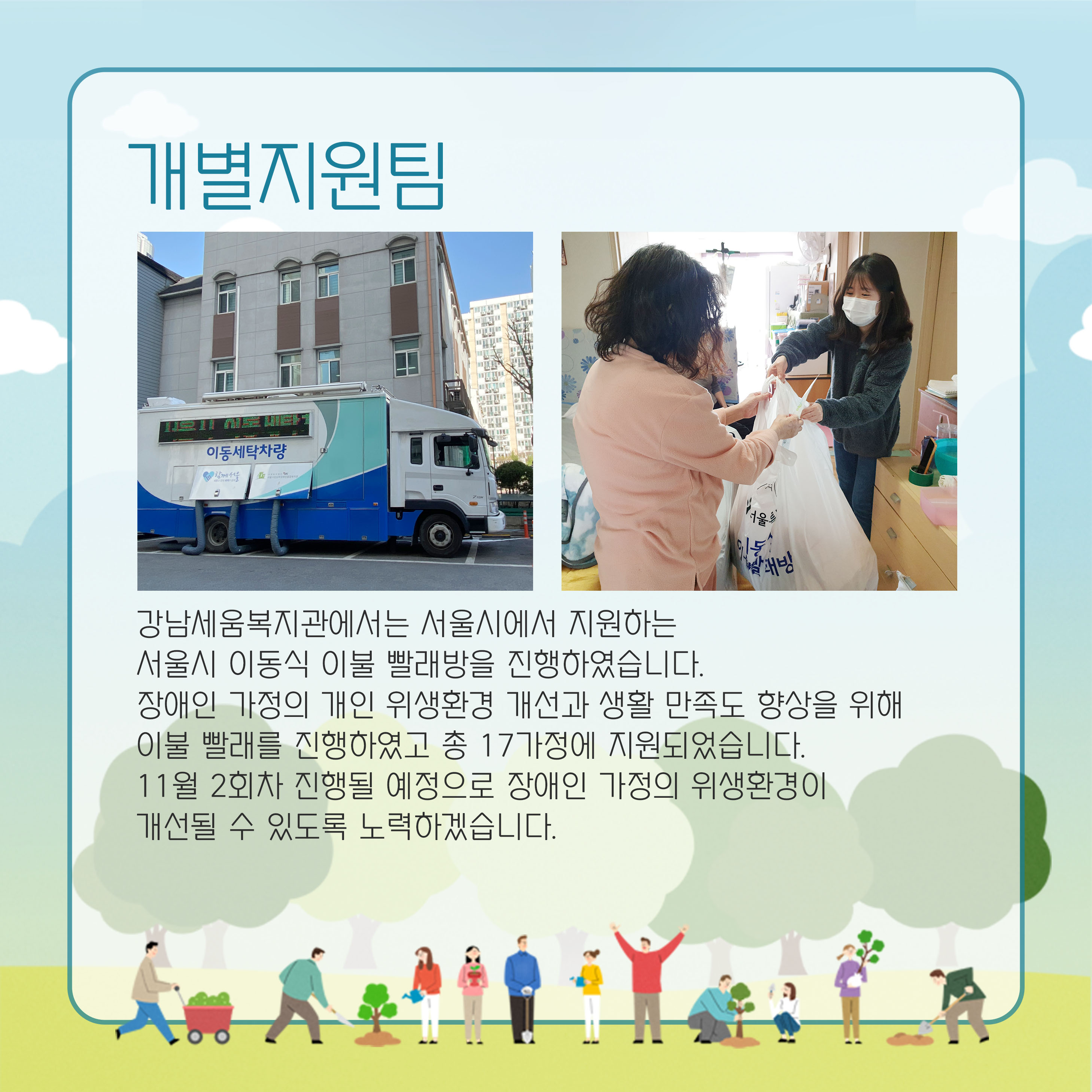 개별지원팀 강남세움복지관에서는 서울시에서 지원하는 서울시 이동식 이불 빨래방을 진행하였습니다. 장애인 가정의 개인 위생환경 개선과 생활 만족도 향상을 위해 이불 발래르 진행하였고 총 17가정에 지원되었습니다. 11우러 2회차 진행될 예정으로 장애인 가정의 위생환경이 개선될 수 있도록 노력하겠습니다.