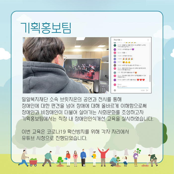 기획홍보팀 밀알복지재딘 소속 공연과 전시를 통해 장애인에 대한 편견을 넘어 장애에 대해 올바르게 이해함으로써 장애인과 비장애인이 더불어 살아가는 사회문화를 조성하고자 기획홍보팀에서는 직장 내 장애인인식개선 교육을 실시하였습니다.이번 교육은 코로나19 확산방지를 위해 각자 자리에서 유튜브 시청으로 진행되었습니다.