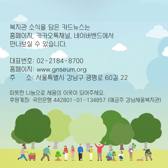 복지관 소식을 담은 카드뉴스는 홈페이지, 카카오톡채널, 네이버밴드에서 만나보실 수 있습니다. 대표번호 02-2184-8700 홈페이지 www.gnseum.org 주소 서울특별시 강남구 광평로 60길 22 따뜻한 나눔으로 세움의 이웃이 되어주세요 후원계좌 국민은행 442801-01-134857 예금주 강남세움복지관