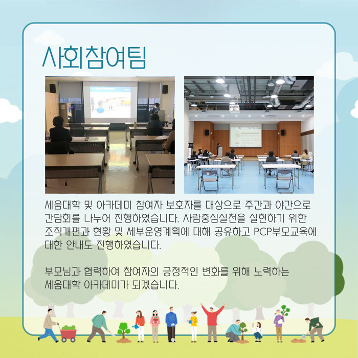사회참여팀 세움대학 및 아카데미 참여자 보호자를 대상으로 주간과 야간으로 간담회를 나누어 진행하였습니다. 사람중심실천을 실현하기 위한 조직개편과 현황 및 세부운영계획에 대해 공유하고 pcp부모교육에 대한 안내도 진행하였습니다. 부모님과 협력하여 참여자의 긍정적인 변화를 위해 노력하는 세움대학 아카데미가 되겠습니다.