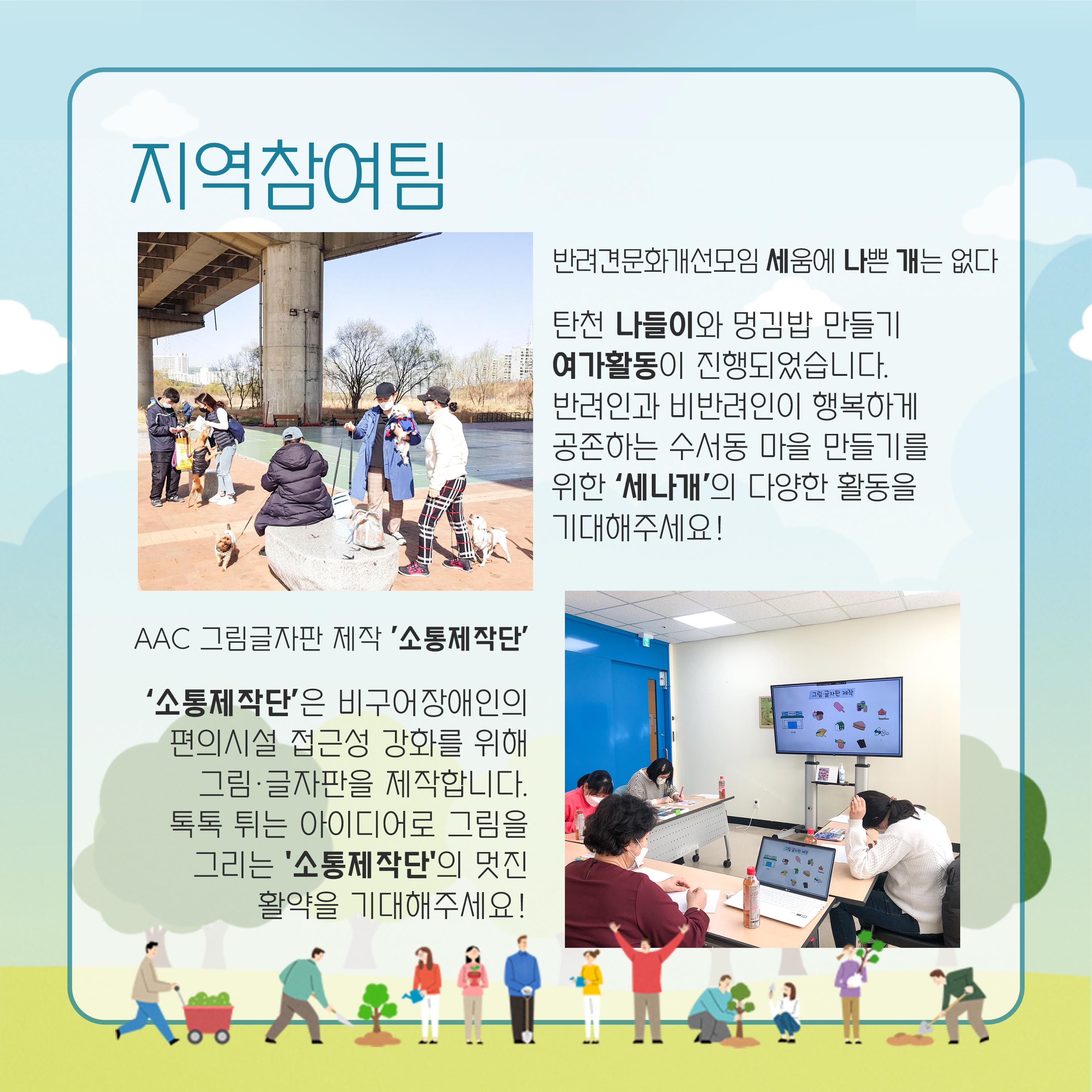 지역참여팀 반려견문화개선모임 세움에 나쁜개는 없다 탄천나들이와 멍김밥 만들기 여가활동이 진행되었습니다 반려인과 비반려인이 행복하게 공존하는 수서동 마을 만들기를 위한 '세나개'의 다양한 활동을 기대해주세요! aac 그림글자판 제작 '소통제작단' '소통제작단'은 비구어장애인의 편의시설 접근성 강화를 위해 그림 글자판을 제작합니다. 톡톡튀는 아이디어로 그림을 그리는 '소통제작단'의 멋진 활약을 기대해주세요.