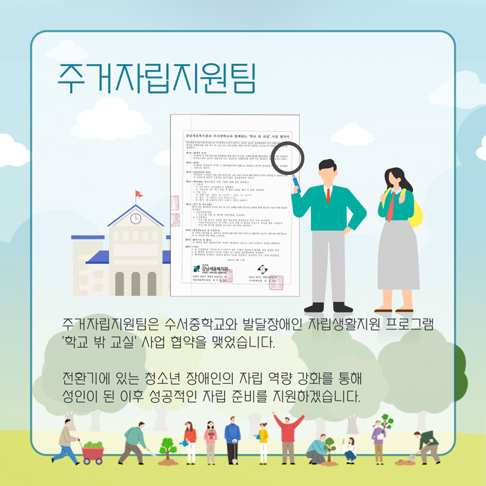 주거자립지원팀 주거자립지원팀은 수서중학교와 발달장애인 자립생활지원 프로그램 '학교 밖 교실; 사업 협약을 맺었습니다. 전환기에 있는 청소년 장애인의 자립 역량 강화를 통해 성인이 된 이후 성공적인 자립 준비를 지원하겠습니다.