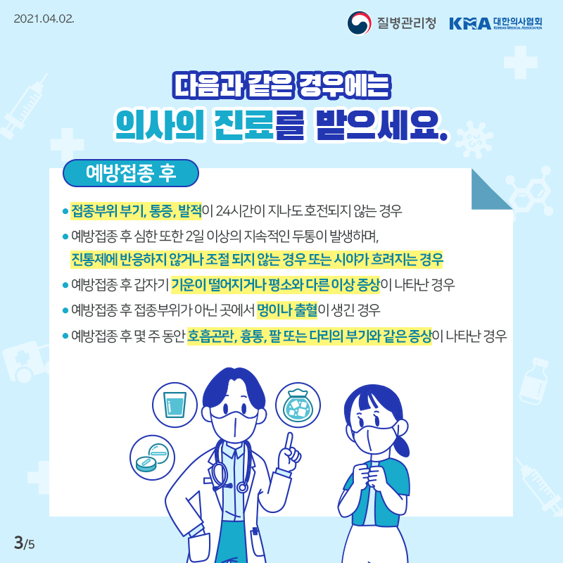 이럴 땐, 의사의 진료를 받으세요 접종부위 부기, 통증, 발적이 24시간이 지나도 호전되지 않는 경우 예방접종 후 심한 또한 2일 이상의 지속적인 두통이 발생하며, 진통제에 반응하지 않거나 조절 되지 않는 경우 또는 시야가 흐려지는 경우 예방접종 후 갑자기 기운이 떨어지거나 평소와 다른 이상 증상이 나타난 경우  예방접종 후 접종부위가 아닌 곳에서 멍이나 출혈이 생긴 경우 예방접종 후 몇 주 동안 호흡곤란, 흉통, 팔 또는 다리의 부기와 같은 증상이 나타난 경우