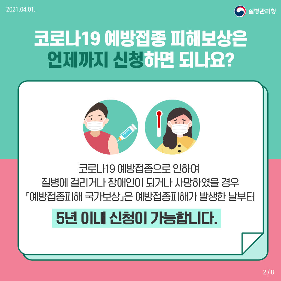 코로나19 예방접종 피해보상은 언제까지 신청하면 되나요? 코로나19 예방접종으로 인하여 질병에 걸리거나 장애인이 되거나 사망하였을 경우 예방접종피해 국가보상은 예방접종피해가 발생한 날부터 5년 이내 신청이 가능합니다.