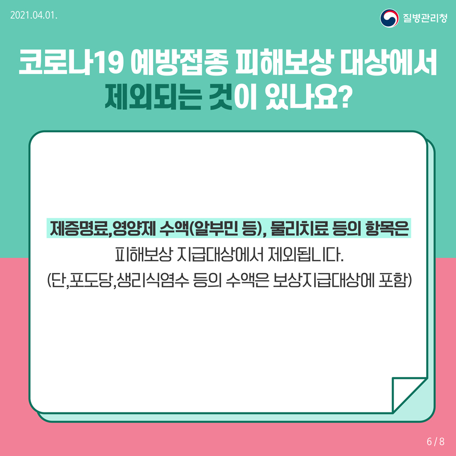 코로나19 예방접종 피해보상 대상에서 제외되는 것이 있나요? 제증명료, 영양제 수액(알부민 등), 물리치료 등의 항목은 피해보상 지급대상에서 제외됩니다. (단, 포도당, 생리식염수 등의 수액은 보상지급대상에 포함)