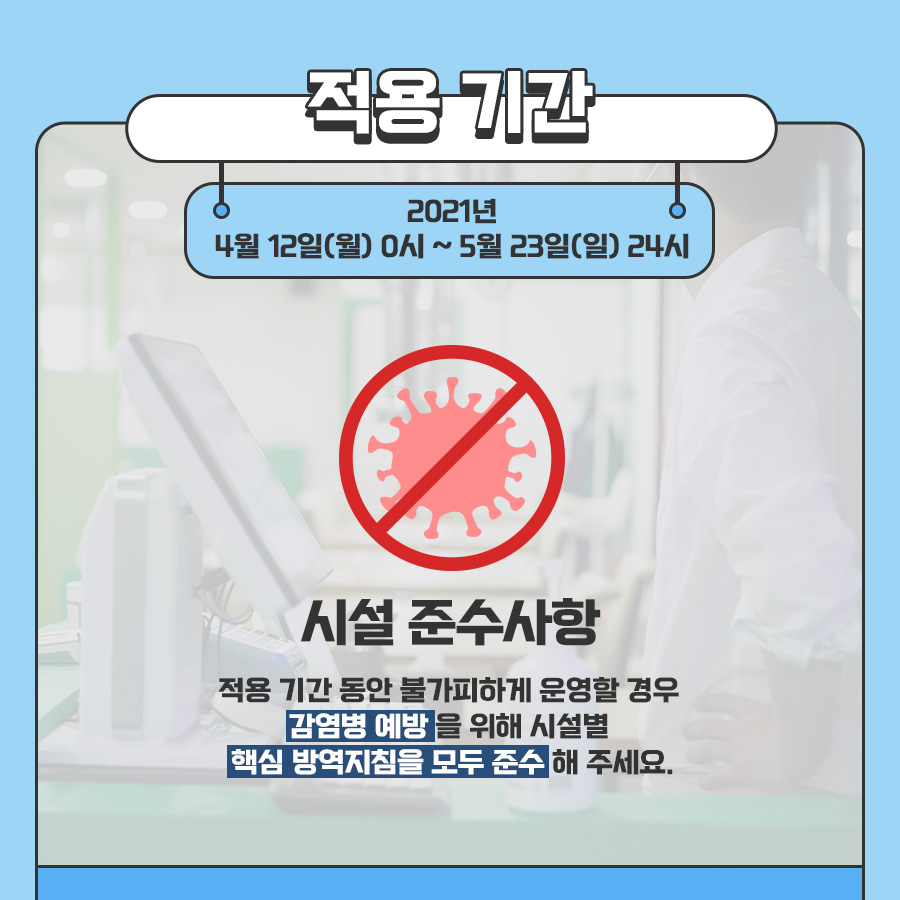 적용 기간 2021년 4월 12일(월) 0시 ~ 5월 23일(일) 24시 시설 준수사항 적용 기간 동안 불가피하게 운영할 경우 감염병 예방을 위해 시설별 핵심 방역지침을 모두 준수해 주세요.