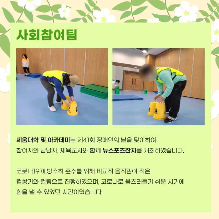 사회참여팀 세움대학 및 아카데미는 제 41회 장애인의 날을 맞이하여 참여자와 담당자, 체육교사와 함께 뉴스포츠잔치를 개최하였습니다. 코로나19 예방수칙 준수를 위해 비교적 움직임이 적은 컵쌓기와 컬링으로 진행하였으며, 코로나로 움츠러들기 쉬운 시기에 힘을 낼 수 있었던 시간이였습니다.