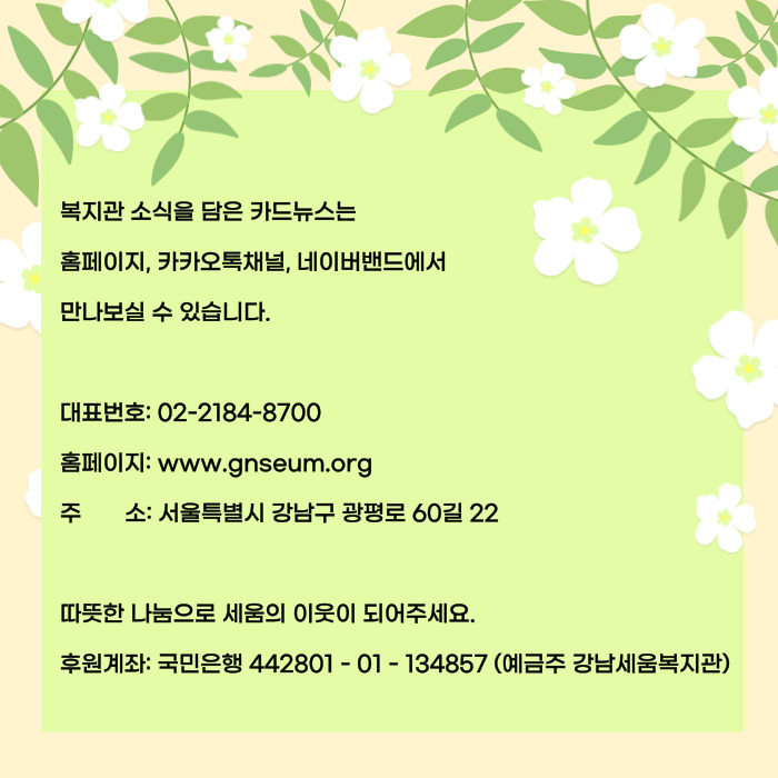 복지관 소식을 담은 카드뉴스는 홈페이지, 카카오톡채너르 네이버밴드에서 만나보실수 있습니다. 대표번호 ㅣ02-2184-8700 홈페이지 : www.gnseum,org 주소: 서울특별시 강남구 광평로 60길 22 따뜻한 나눔으로 세움의 이웃이 되어주세요. 후원계좌 국민은행 442801-01-134857(예금주 강남세움복지관)