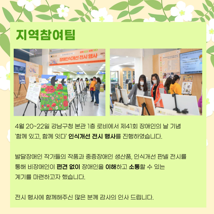 지역참여팀 4월 20~22일 강남구청 본관 1층 로비에서 제41회 장애인의 날 기념 '함께있고, 함께잇다' 인식개선 전시 행사를 진행하였습니다. 발달장애인 작가들의 작품과 중증장애인 생산품, 인식개선 판넬 전시를 통해 비장애인이 편견없이 장애인을 이해하고 소통할 수 있는 계기를 마련하고 자 했습니다. 전시 행사에 함께해주신 많은 분께 감사의 인사 드립니다.