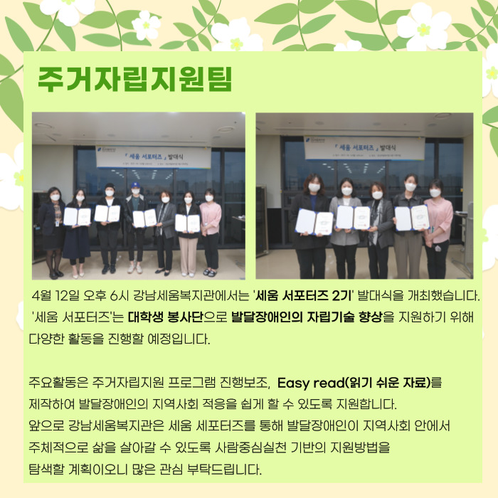 주거자립지원팀 4월 13일 오후 6시 강남세움복지관에서는 '세움서포터즈 2기' 발대식을 개최했습니다. '세움서포터즈'는 대학생봉사단으로 발달장애인의 자립기술 향상을 지원하기 위해 다양한 활동을 진행할 예정입니다. 주요활동은 주거자립지원 프로그램 진행 보조, EASY READ(읽기 쉬운 자료)를 제작하여 발달장애인의 지역사회 적을을 쉽게 할 수 있도록 지원합니다. 앞으로 강남세움복지관은 세움 서포터즈를 통해 발달장애인이 지역사회 안에서 주체적으로 삶을 살아갈 수 있도록 사람중심실천 기반의 지원방법을 탐색할 계획이오니 많은 관심 부탁드립니다.