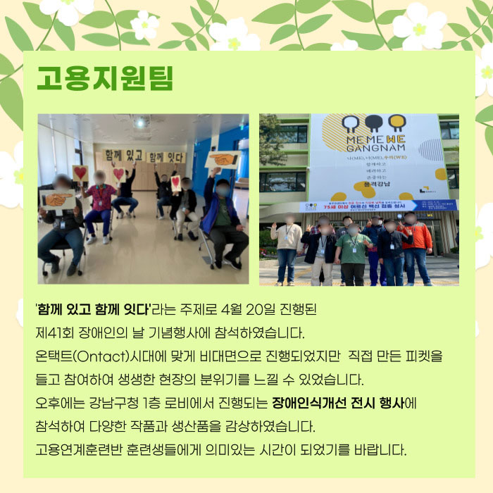 고용지원팀 '함께 있고 함께 잇다' 라는 주제로 4월 20일 진행된 제41회 장애인의날 기념행사에 참석하였습니다. 온택트시대에 맞게 비대면으로 진행되었지만 직접 만든 피켓을 들고 참여하여 생생한 현장 분위기를 느낄 수 있었습니다. 오후에는 강남구청 1층 로비에서 진행되는 장애인식개선 전시행사에 참석하여 다양한 작품과 생산품을 감상하였습닏. 고용연계훈련반 훈련생들에게 의미있는 시간이 되었기를 바랍니다.