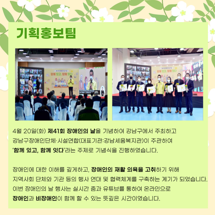 기획홍보팀 4월 20일(화)  제 41회 장애인의날을 기념하여 강남구에서 주최하고 강남구장애인단체시설연합(대표기관: 강남세움복지관)이 주관하여 '함꼐있고, 함꼐잇다'라는 주제로 기념식을 진행하였습니다. 장애인에 대한 이해를 깊게하고, 장애인의 재활 의욕을 고취하기 위해 지역사회 단체와 기관 등의 행사 연대 및 협력체계를 구축하는 계기가 되었습니다. 이번 장애인의 날 행사는 실시간 줌과 유튜브를 통하여 온라인으로 장애인과 비장애인이 함께 할 수 있는 뜻깊은 시간이였습니다.