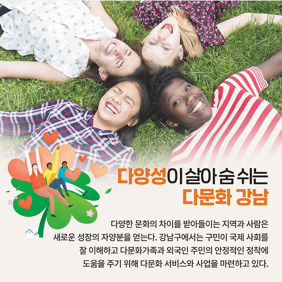 다양성이 살아 숨 쉬는 다문화 강남 다양한 문화의 차이를 받아들이는 지역과 사람은 새로운 성장의 자양분을 얻는다. 강남구에서는 구민이 국제 사회를 잘 이해하고 다문화가족과 외국인 주민의 안정적인 정착에 도움을 주기 위해 다문화 서비스와 사업을 마련하고 있다.