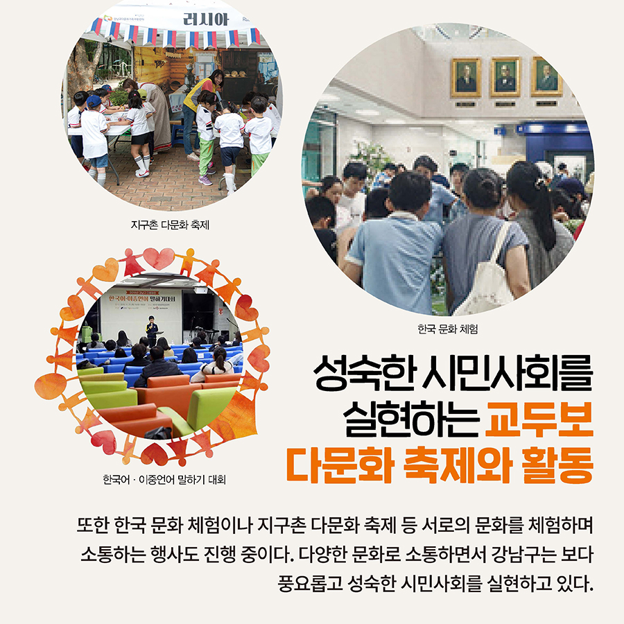 성숙한 시민사회를  실현하는 교두보 다문화 축제와 활동  또한 한국 문화 체험이나 지구촌 다문화 축제 등 서로의 문화를 체험하며 소통하는 행사도 진행 중이다. 다양한 문화로 소통하면서 강남구는 보다 풍요롭고 성숙한 시민사회를 실현하고 있다.