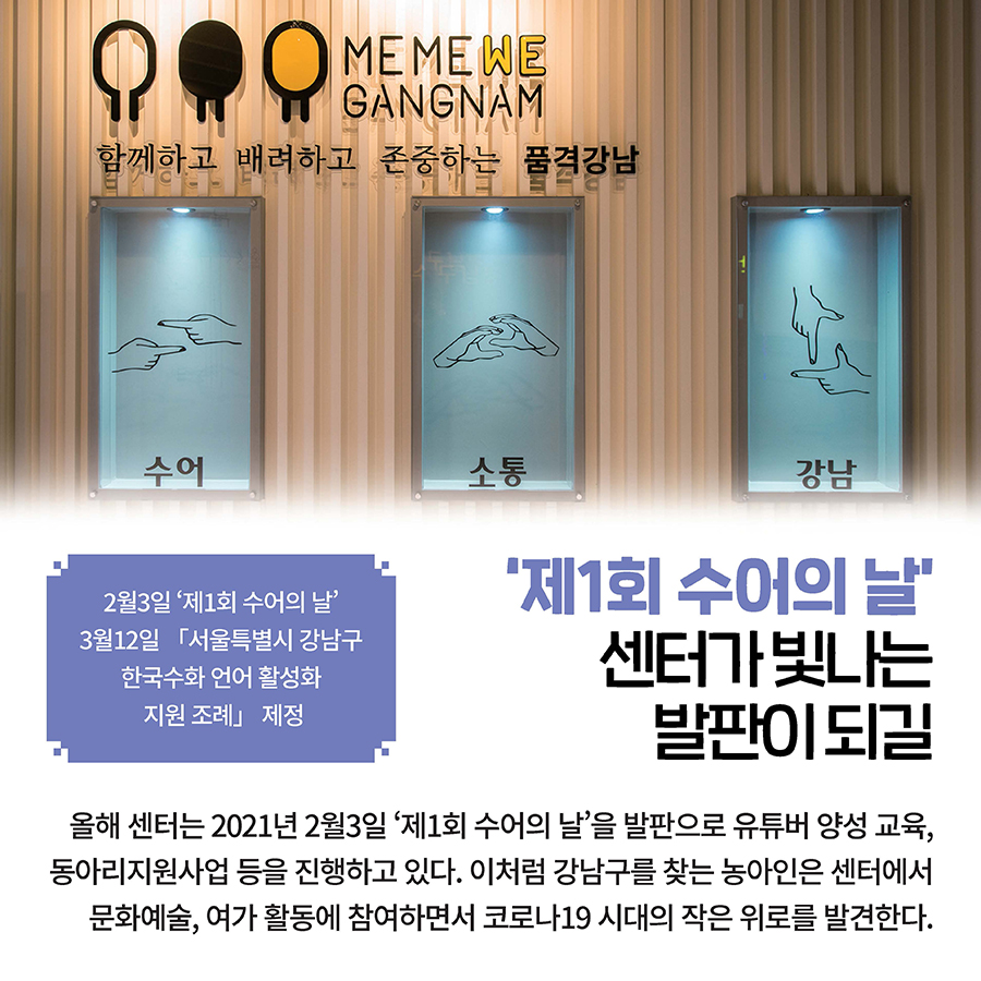 ‘제1회 수어의 날’ 센터가 빛나는 발판이 되길 올해 센터는 2021년 2월3일 ‘제1회 수어의 날’을 발판으로 유튜버 양성 교육, 동아리지원사업 등을 진행하고 있다. 이처럼 강남구를 찾는 농아인은 센터에서 문화예술, 여가 활동에 참여하면서 코로나19 시대의 작은 위로를 발견한다. 2월3일 ‘제1회 수어의 날’ 3월12일 「서울특별시 강남구 한국수화 언어 활성화 지원 조례」 제정