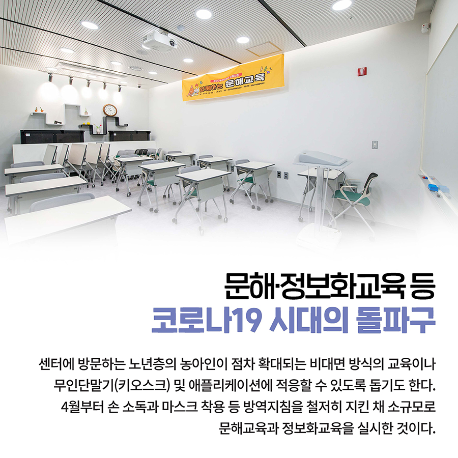 문해·정보화교육 등 코로나19 시대의 돌파구 센터에 방문하는 노년층의 농아인이 점차 확대되는 비대면 방식의 교육이나 무인단말기(키오스크) 및 애플리케이션에 적응할 수 있도록 돕기도 한다. 4월부터 손 소독과 마스크 착용 등 방역지침을 철저히 지킨 채 소규모로 문해교육과 정보화교육을 실시한 것이다.