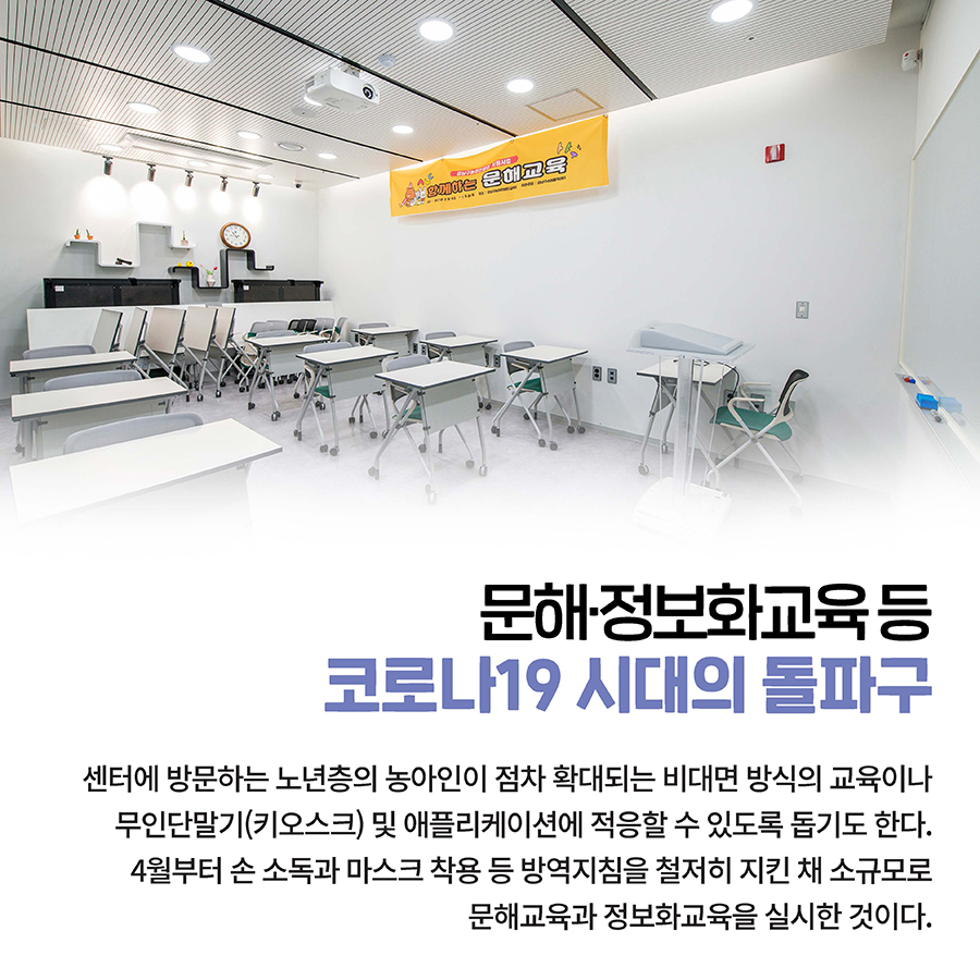 문해·정보화교육 등  코로나19 시대의 돌파구  센터에 방문하는 노년층의 농아인이 점차 확대되는 비대면 방식의 교육이나 무인단말기(키오스크) 및 애플리케이션에 적응할 수 있도록 돕기도 한다. 4월부터 손 소독과 마스크 착용 등 방역지침을 철저히 지킨 채 소규모로 문해교육과 정보화교육을 실시한 것이다. 