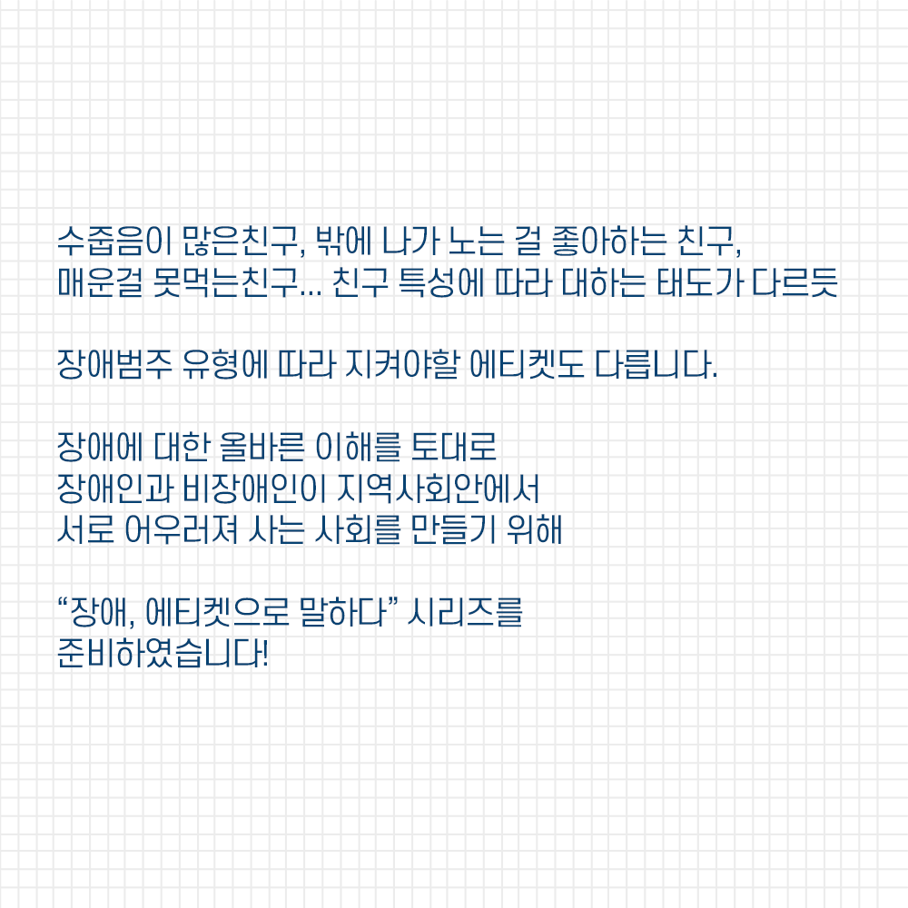 수줍음이 많은 친구, 밖에 나가 노는걸 좋아하는 친구, 매운걸 못먹는 친구... 친구 특성에 따라 대하는 태도가 다르듯 장애범주 유형에 따라 지켜야할 에티켓도 다릅니다. 장애에 대한 올바른 이해를 토대로 장애인과 비장애인이 지역사회안에서 서로 어우러져 사는 사회를 만들기 위해 장애, 에티켓으로 말하다 시리지를 준비하였습니다!