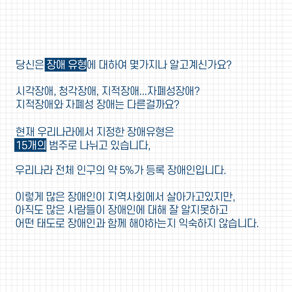 당신은 장애유형에 대하여 몇가지나 알고계신가요? 시각장애, 청각장애, 지적장애... 자페성장애? 지적장애와 자폐성 장애는 다른걸까요? 현재 우리나라에서 지정한 장애유형은 총 15개의 범주로 나누뉘고 있습니다. 우리나라 전체 인구의 약 5%가 등록 장애인입니다. 이렇게 많은 장애인이 지역사히에서 살아가고 있지만, 아직도 많은 사람들이 장애인에 대해 잘 알지못하고 어떤 태도로 장애인과 함께해야하는지 익숙하지 않습니다.