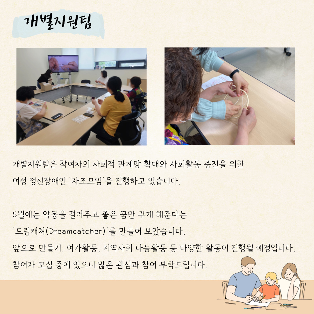 개별지원팀 개별지원팀은 참여자의 사회적 관계망 확대와 사회활동 증진을 위한 여성장애인 '자조모임'을 진행하고 있습니다. 5월에는 악몽을 걸러주고 좋은 꿈만 꾸게 해준다는 '드림캐처(Dreamcacher)'를 만들어 보았습니다. 앞으로 만들기, 여가활동, 지역사회 나눔활동 등 다양한 활동이 진행될 예정입니다. 참여자 모집중에 있으니 많은 관심과 참여 부탁드립니다.