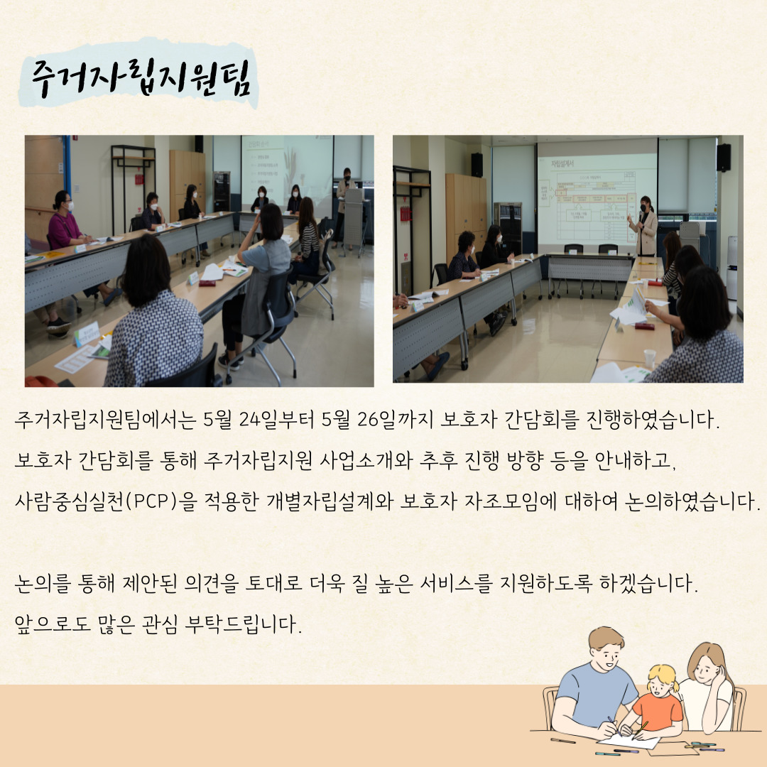 주거자립지원팀 주거자립지원팀에서는 5월 24일부터 5월 26일까지 보호자 간담회를 진행하였습니다. 보호자 간담회를 통해 주거자립지원 사업소개와 추후 진행방향 등르 안내하고, 사람중심실천(pcp)를 적용한 개별자립설계와 보호자 자조모임에 대하여 논의하였습니다. 논의를 통해 제안된 의견을 토대로 더욱 질 높은 서비스를 지원하도록 하곘습니다. 앞으로도 많은 관심 부탁드립니다.