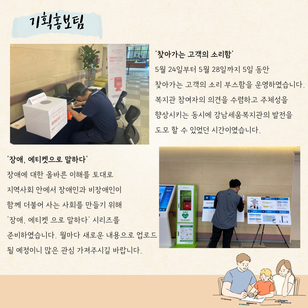 기획홍보팀 '찾아가는 고객의 소리함' 5월 24일부터 5월 28일까지 5일 동안 찾아가는 고객의 소리 부스함을 운영하였습니다. 복지관 참여자의 의견을 수렴하고 주체성을 향상시키는 동시에 강남세움복지관의 발전을 도모 할 수 있었던 시간이였습니다. '장애, 에티켓으러 말하다' 장애에 대한 올바른 이해를 토대로 지역사회 안에서 장애인과 비장애인이 함께 더불어 사는 사회를 만들기 위해 '장애, 에티켓으로 말하다' 시리즈를 준비하였습니다. 월마다 새로운 내용으로 업로드 될 예정이니 많은 관심 가져주시길 바랍니다.