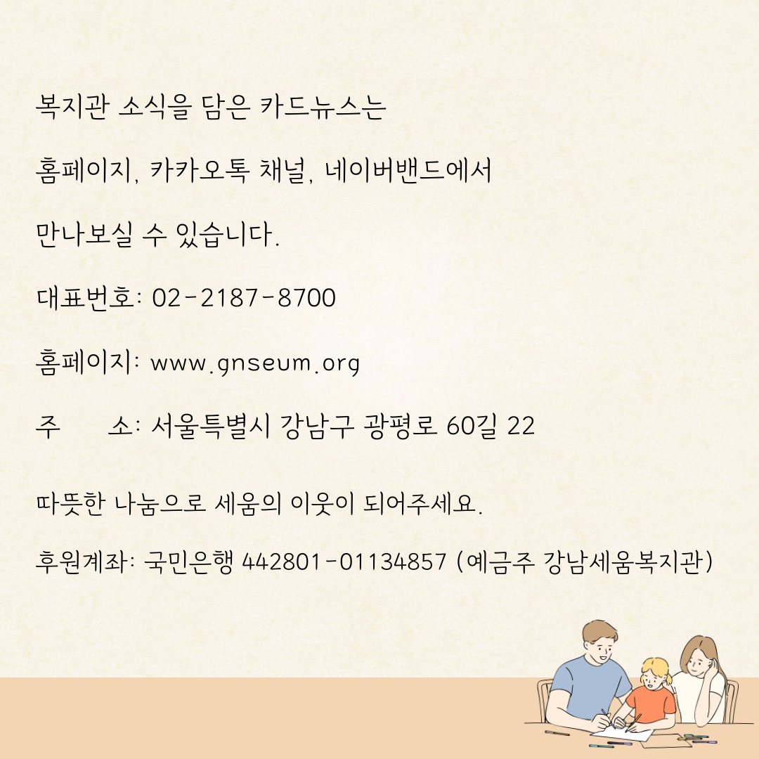 복지관 소식을 담은 카드뉴스는 홈페이지, 커커오톡 채널, 네이버밴드에서 만나보실 수 있습니다. 대표번호ㅣ 02-2184-8700 홈페이: www,.ganseum.org 주소: 서울특별시 강남구 광펴올 60길 22 따뜻한 나눔으로 세움의 이웃이 되어주세요. 후원계좌: 국민은행 442801-01134857(예금주 강남세움복지관)