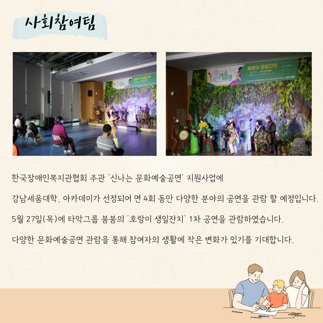 사회침여팀 한국장애인복지관협회 주관 '산나는 문화예술공연;' 지원사업에 강남세움대학, 아카데미가 선정되어 연 4회동안 다양한 분양의 공연을 관람 할 예정입니다. 5우얼 27일(목)에 타악그룹 붐붐의 '호랑이 생일잔치' 1차 공연을 관람하였습니다. 다양한 문화예쑬공연 관람을 통해 참여자의 생활에 작은 변화가 있기를 기대합니다.