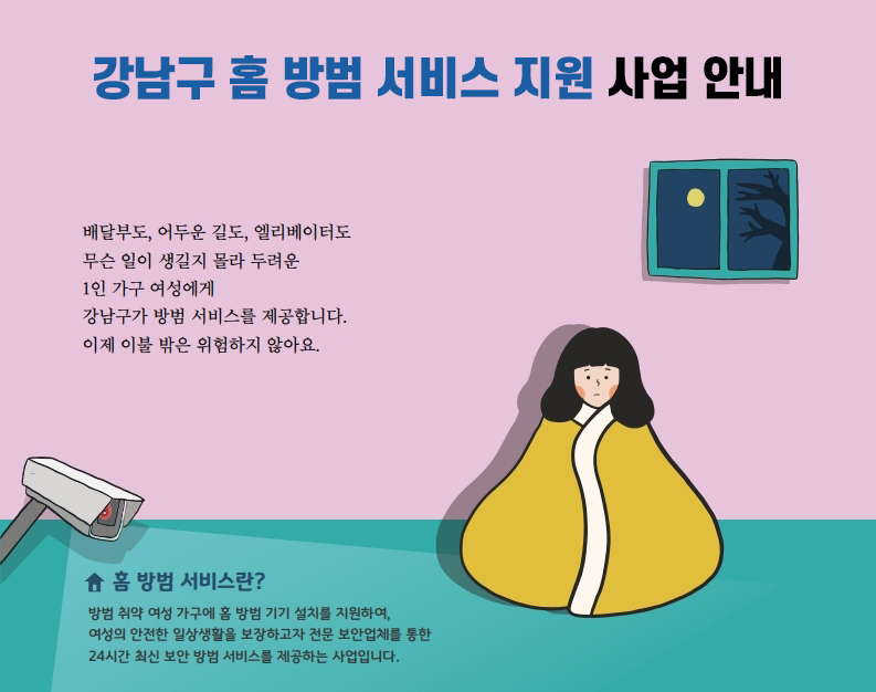 강남구 홈 방범 서비스 지원 사업 안내 배달부도, 어두운 길도, 엘리베이터도 무슨 일이 생길지 몰라 두려운 1인 가구 여성에게 강남구가 방범 서비스를 제공합니다. 이제 이불 밖은 위엄하지 않아요. 홈 방범 서비스란? 방범 취약 여성 가구에 홈 방범 기기 설치를 지원하여, 여성의 안전한 일상생활을 보장하고자 전문 보안업체를 통한 24시간 최신 보안 방범 서비스를 제공하는 사업입니다.
