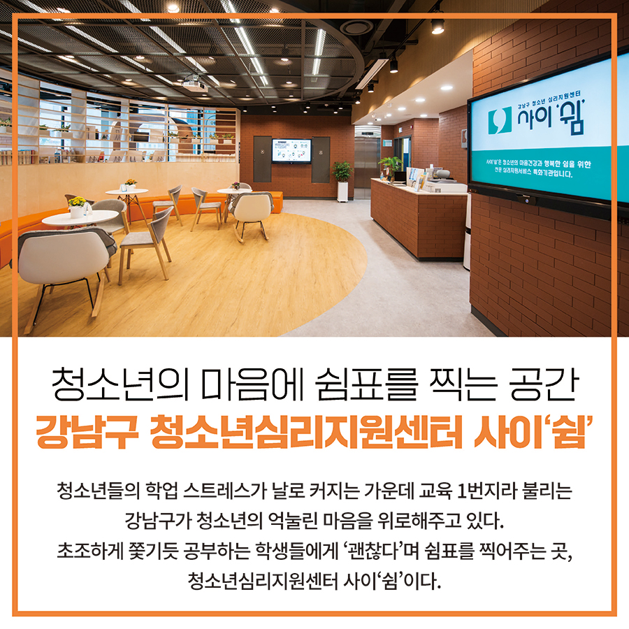 청소년의 마음에 쉼표를 찍는 공간 강남구 청소년심리지원센터 사이‘쉼’  청소년들의 학업 스트레스가 날로 커지는 가운데 교육 1번지라 불리는 강남구가 청소년의 억눌린 마음을 위로해주고 있다. 초조하게 쫓기듯 공부하는 학생들에게 ‘괜찮다’며 쉼표를 찍어주는 곳, 청소년심리지원센터 사이‘쉼’이다.