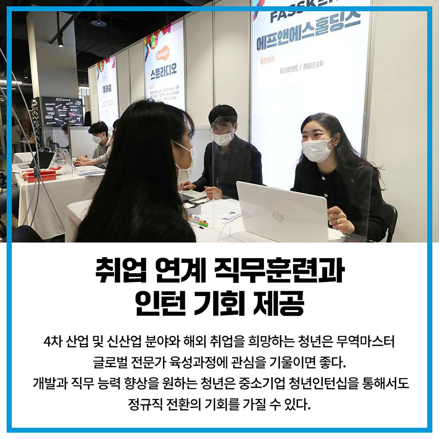 취업 연계 직무훈련과 인턴 기회 제공 4차 산업 및 신산업 분야와 해외 취업을 희망하는 청년은 무역마스터 글로벌 전문가 육성과정에 관심을 기울이면 좋다. 개발과 직무 능력 향상을 원하는 청년은 중소기업 청년인턴십을 통해서도 정규직 전환의 기회를 가질 수 있다.