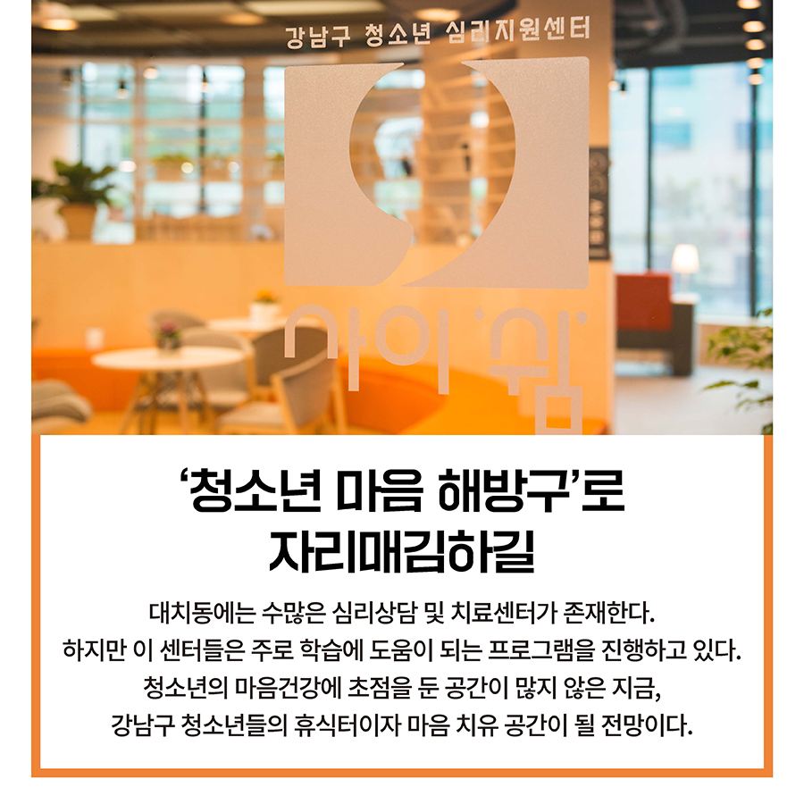 ‘청소년 마음 해방구’로 자리매김하길  대치동에는 수많은 심리상담 및 치료센터가 존재한다. 하지만 이 센터들은 주로 학습에 도움이 되는 프로그램을 진행하고 있다. 청소년의 마음건강에 초점을 둔 공간이 많지 않은 지금, 강남구 청소년들의 휴식터이자 마음 치유 공간이 될 전망이다.