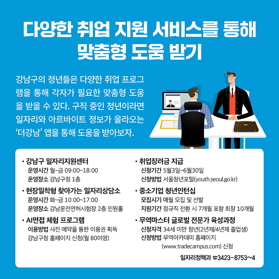 다양한 취업 지원 서비스를 통해 맞춤형 도움 받기 강남구의 청년들은 다양한 취업 프로그 램을 통해 각자가 필요한 맞춤형 도움 을 받을 수 있다. 구직 중인 청년이라면 일자리와 아르바이트 정보가 올라오는 ‘더강남’ 앱을 통해 도움을 받아보자.