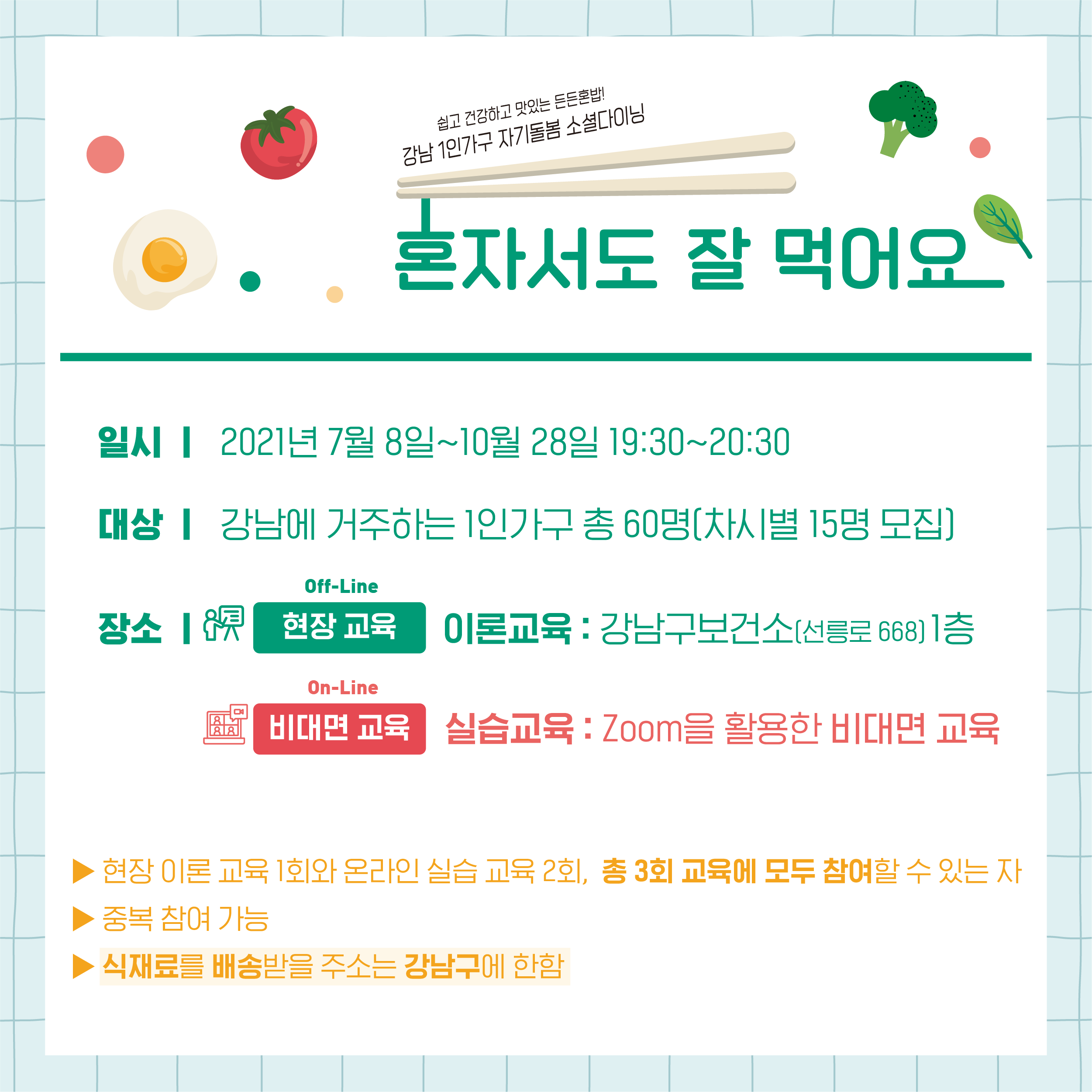 일시 2021년 7월 8일~10월 28일 19:30~20:30 대상 강남에 거주하는 1인가구 총 60명(차시별 15명 모집) 장소 현장교육 이론교육 강남구보건소(선릉로668) 1층 비대면교육 실습교육 Zoom을 이용한 비대면 교육 현장교육 1회와 온라인 실습교육 2회, 총 3회 교육에 모두 참여할 수 있는자 중복참여 가능 식재료를 배송받을 주소는 강남구에 한함