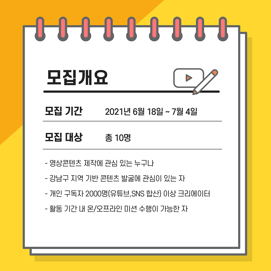 모집기간은 2021년 6월 18일부터 7월 4일 까지 이며 모집대상은 총 10명입니다. 지원 자격은 영상콘텐츠에 관심있는 누구나, 강남구 지역기반 콘텐츠 발굴에 관심이 있고 활동기간 내 온/오프라인 미션수행이 가능하셔야 합니다. 또한 유투브, 개인 SNS 합산 구독자 2000명 이상의 크리에이터를 찾고 있으니 꼭 참고하여 주시기 바랍니다.