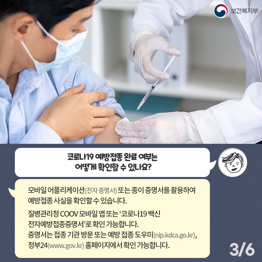 Q. 코로나19 예방접종 완료 여부는 어떻게 확인할 수 있나요? “모바일 어플리케이션 (전자 증명서) 또는 종이 증명서를 활용하여 예방접종 사실을 확인할 수 있습니다. 질병관리청 COOV 모바일 앱 또는 ‘코로나19 백신 전자예방접종증명서’로 확인 가능합니다. 증명서는 접종 기관방문 또는 예방접종 도우미 (nip.kdca.go.kr), 정부24(http://www.gov.kr) 홈페이지에서 확인 가능합니다.