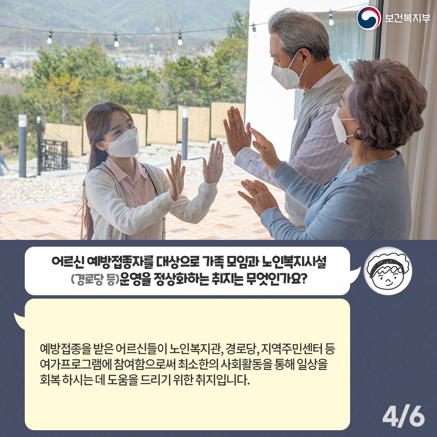 Q. 어르신 예방접종자를 대상으로 가족 모임과 노인복지시설 (경로당 등) 운영을 정상화하는 취지는 무엇인가요? “예방접종을 받은 어르신들이 노인복지관, 경로당, 지역주민센터 등 여가프로그램에 참여함으로써 최소한의 사회활동을 통해 일상을 회복하시는데 도움을 드리기 위한 취지입니다.”