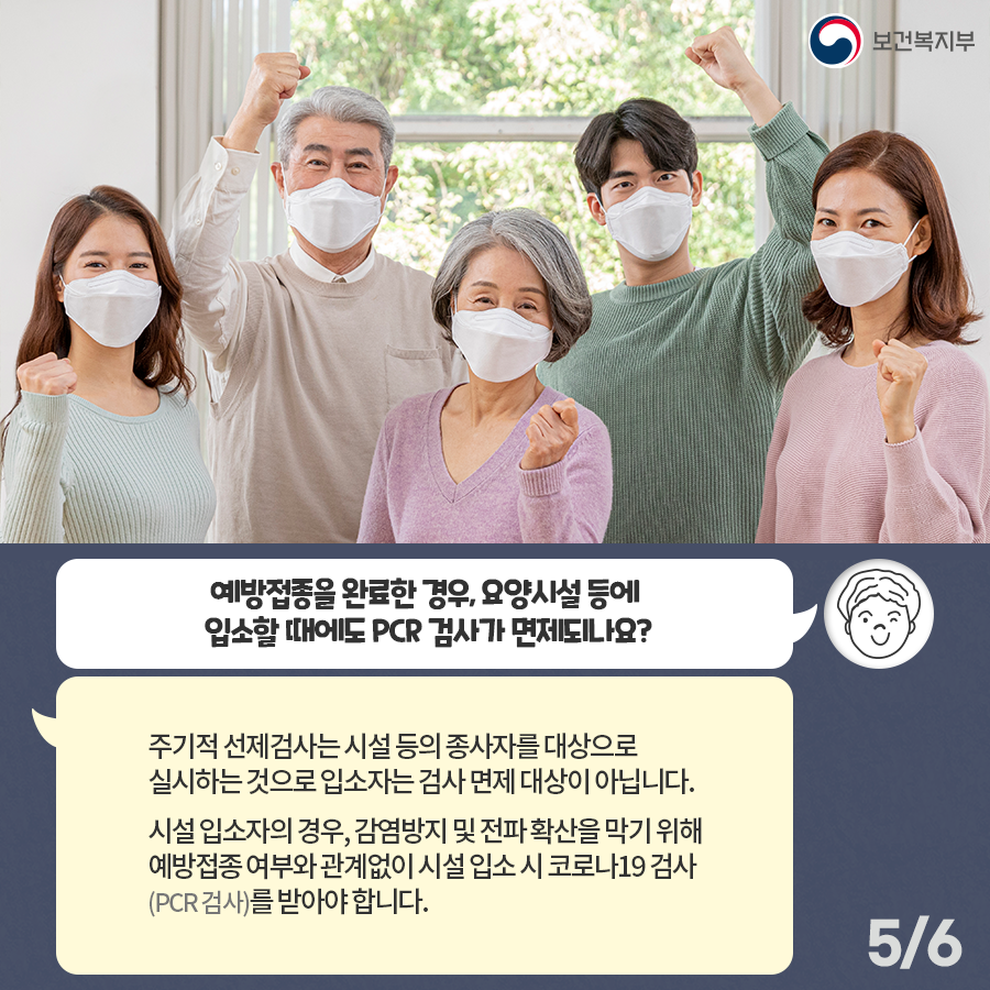 Q. 예방접종을 완료한 경우, 요양시설 등에 입소할 때에도 PCR 검사가 면제되나요? “주기적 선제검사는 시설 등의 종사자를 대상으로 실시하는 것으로 입소자는 검사 면제 대상이 아닙니다. 시설 입소자의 경우, 감염방지 및 전파 확산을 막기 위해 예방접종 여부와 관계없이 시설 입소시 코로나19 검사 (PCR 검사)를 받아야합니다.”